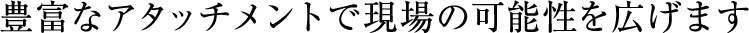 豊富なアタッチメントで現場の可能性を広げます